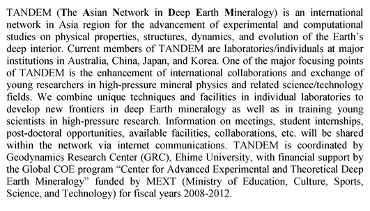 TANDEM (The Asian Network in Deep Earth Mineralogy) is an international network in Asia region for the advancement of experimental and computational studies on physical properties, structures, dynamics, and evolution of the Earth's deep interior. Current members of TANDEM are laboratories/individuals at major institutions in Australia, China, Japan, and Korea. One of the major focusing points of TANDEM is the enhancement of international collaborations and exchange of young researchers in high-pressure mineral physics and related science/technology fields. We combine unique techniques and facilities in individual laboratories to develop new frontiers in deep Earth mineralogy as well as in training young scientists in high-pressure research. Information on meetings, student internships, post-doctoral opportunities, available facilities, collaborations, etc. will be shared within the network via internet communications. TANDEM is coordinated by Geodynamics Research Center (GRC), Ehime University, with financial support by the Global COE program gCenter for Advanced Experimental and Theoretical Deep Earth Mineralogyh funded by MEXT (Ministry of Education, Culture, Sports, Science, and Technology) for fiscal years 2008-2012.